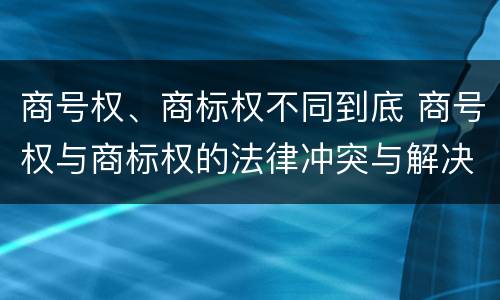 商号权、商标权不同到底 商号权与商标权的法律冲突与解决