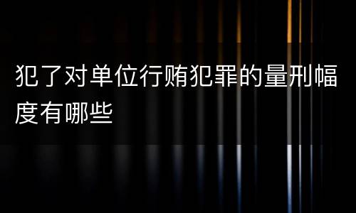 犯了对单位行贿犯罪的量刑幅度有哪些