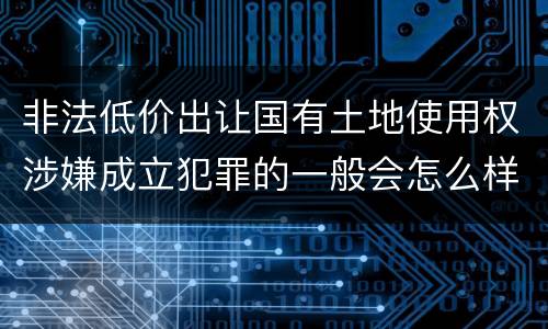 非法低价出让国有土地使用权涉嫌成立犯罪的一般会怎么样处罚