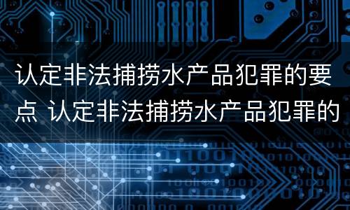 认定非法捕捞水产品犯罪的要点 认定非法捕捞水产品犯罪的要点有哪些