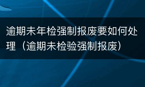 逾期未年检强制报废要如何处理（逾期未检验强制报废）
