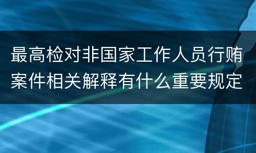 最高检对非国家工作人员行贿案件相关解释有什么重要规定