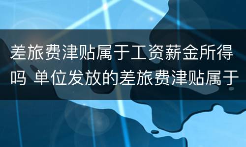 差旅费津贴属于工资薪金所得吗 单位发放的差旅费津贴属于工资薪金范畴吗
