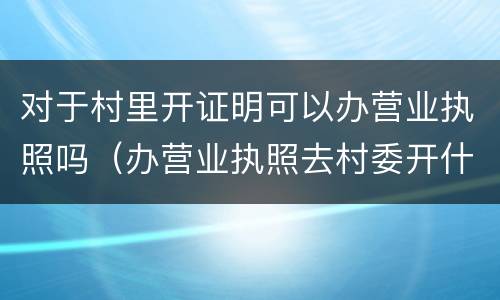 对于村里开证明可以办营业执照吗（办营业执照去村委开什么证明?）