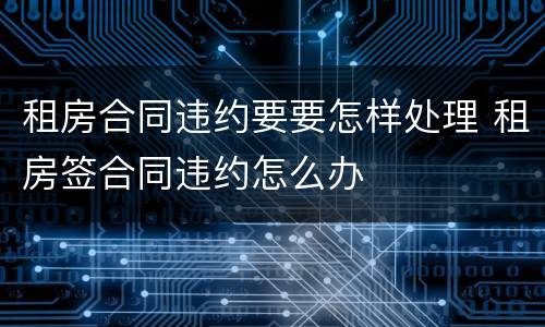 租房合同违约要要怎样处理 租房签合同违约怎么办