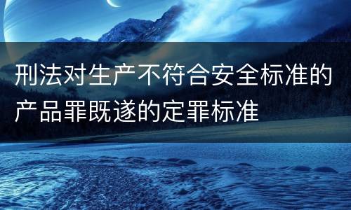 刑法对生产不符合安全标准的产品罪既遂的定罪标准