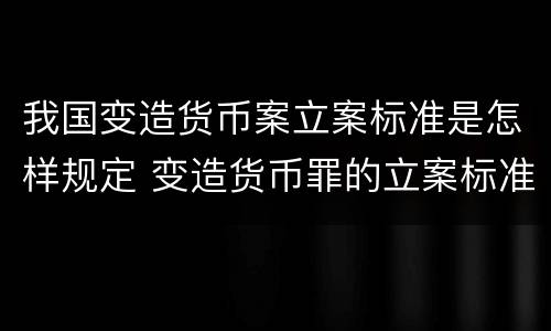 我国变造货币案立案标准是怎样规定 变造货币罪的立案标准