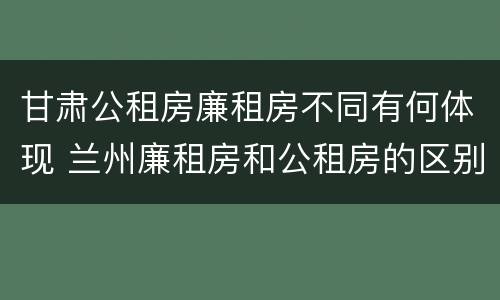 甘肃公租房廉租房不同有何体现 兰州廉租房和公租房的区别
