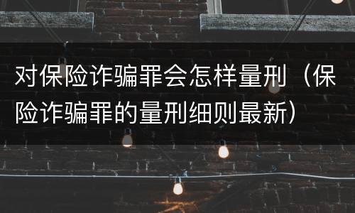对保险诈骗罪会怎样量刑（保险诈骗罪的量刑细则最新）