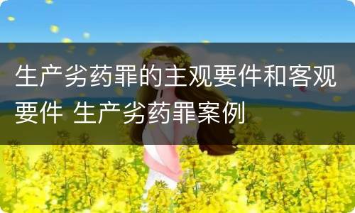 生产劣药罪的主观要件和客观要件 生产劣药罪案例