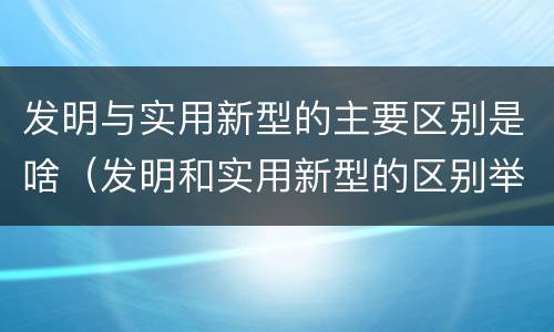 发明与实用新型的主要区别是啥（发明和实用新型的区别举例）