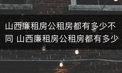山西廉租房公租房都有多少不同 山西廉租房公租房都有多少不同的