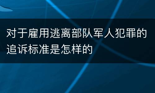 对于雇用逃离部队军人犯罪的追诉标准是怎样的