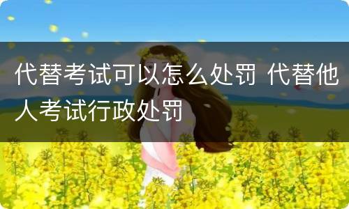 代替考试可以怎么处罚 代替他人考试行政处罚