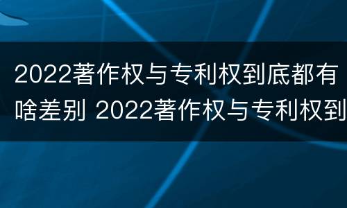 2022著作权与专利权到底都有啥差别 2022著作权与专利权到底都有啥差别呢