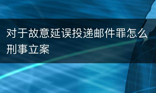 对于故意延误投递邮件罪怎么刑事立案