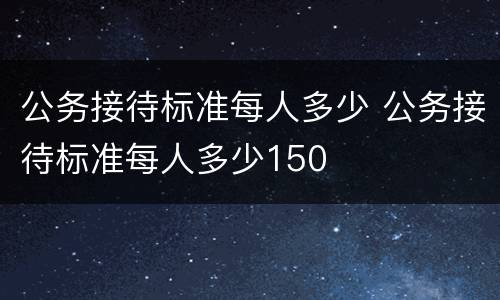 公务接待标准每人多少 公务接待标准每人多少150