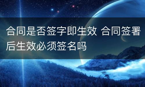 合同是否签字即生效 合同签署后生效必须签名吗