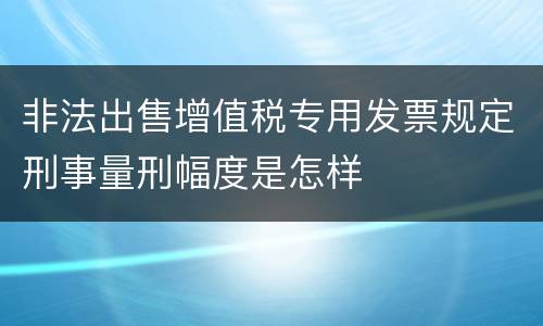 非法出售增值税专用发票规定刑事量刑幅度是怎样