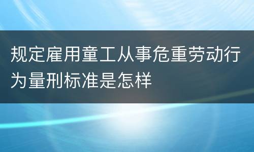 规定雇用童工从事危重劳动行为量刑标准是怎样