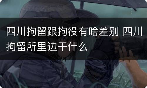 四川拘留跟拘役有啥差别 四川拘留所里边干什么