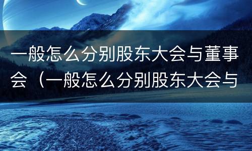 一般怎么分别股东大会与董事会（一般怎么分别股东大会与董事会的区别）