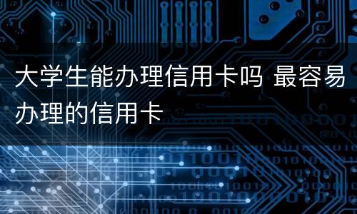 大学生能办理信用卡吗 最容易办理的信用卡