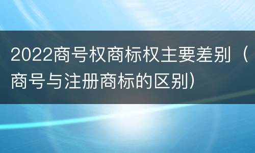 2022商号权商标权主要差别（商号与注册商标的区别）