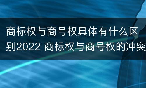 商标权与商号权具体有什么区别2022 商标权与商号权的冲突以及解决