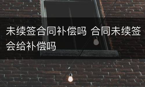 未续签合同补偿吗 合同未续签会给补偿吗