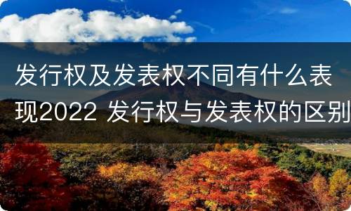 发行权及发表权不同有什么表现2022 发行权与发表权的区别