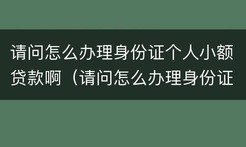 请问怎么办理身份证个人小额贷款啊（请问怎么办理身份证个人小额贷款啊）