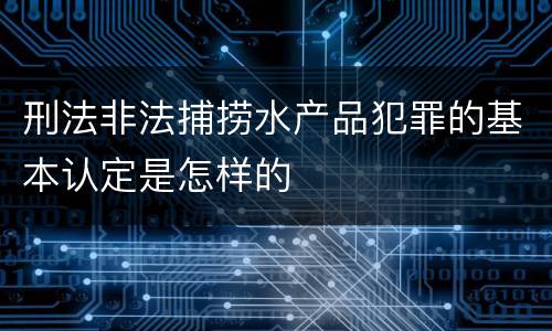 刑法非法捕捞水产品犯罪的基本认定是怎样的
