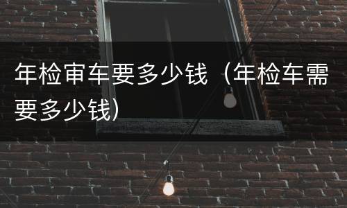 年检审车要多少钱（年检车需要多少钱）