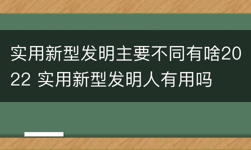实用新型发明主要不同有啥2022 实用新型发明人有用吗