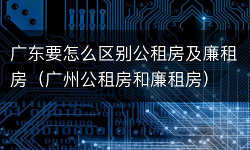 广东要怎么区别公租房及廉租房（广州公租房和廉租房）