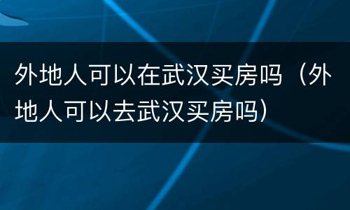 外地人可以在武汉买房吗（外地人可以去武汉买房吗）