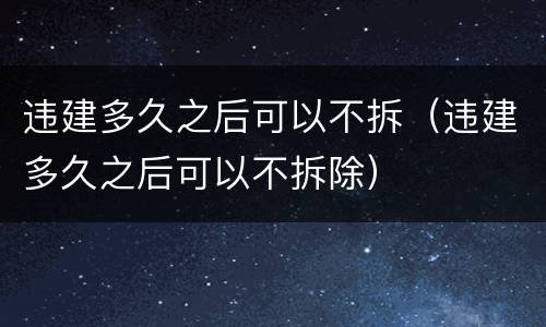 违建多久之后可以不拆（违建多久之后可以不拆除）
