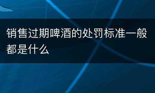 销售过期啤酒的处罚标准一般都是什么