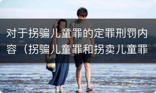 对于拐骗儿童罪的定罪刑罚内容（拐骗儿童罪和拐卖儿童罪数罪并罚）