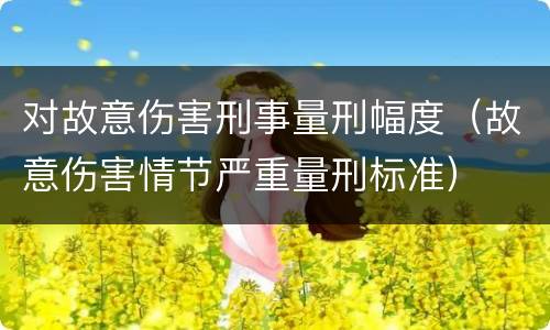 对故意伤害刑事量刑幅度（故意伤害情节严重量刑标准）