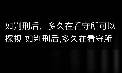 如判刑后，多久在看守所可以探视 如判刑后,多久在看守所可以探视一次
