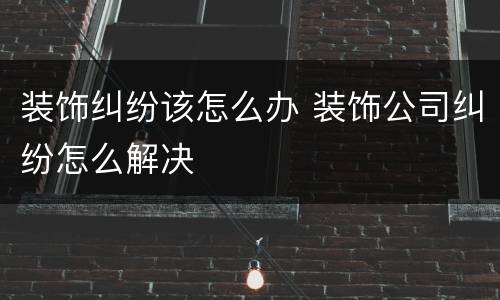 装饰纠纷该怎么办 装饰公司纠纷怎么解决