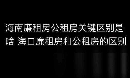 海南廉租房公租房关键区别是啥 海口廉租房和公租房的区别