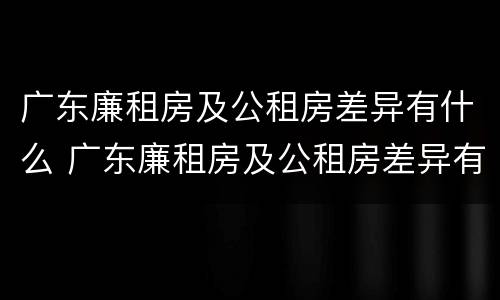 广东廉租房及公租房差异有什么 广东廉租房及公租房差异有什么规定
