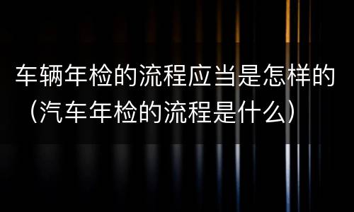 车辆年检的流程应当是怎样的（汽车年检的流程是什么）