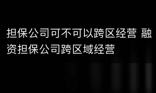 担保公司可不可以跨区经营 融资担保公司跨区域经营