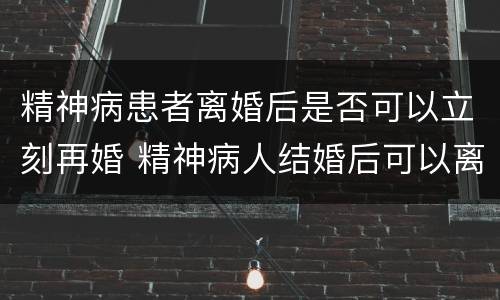 精神病患者离婚后是否可以立刻再婚 精神病人结婚后可以离婚吗