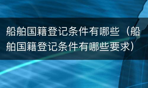 船舶国籍登记条件有哪些（船舶国籍登记条件有哪些要求）