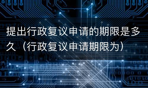 提出行政复议申请的期限是多久（行政复议申请期限为）